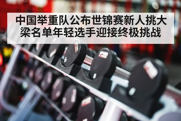 中国举重队公布世锦赛新人挑大梁名单年轻选手迎接终极挑战
